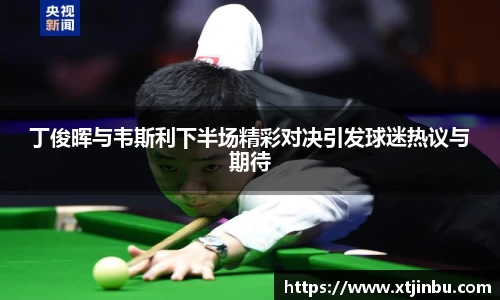 丁俊晖与韦斯利下半场精彩对决引发球迷热议与期待